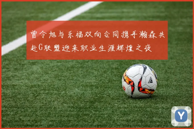 曾令旭与乐福双向合同携手瀚森共赴G联盟迎来职业生涯辉煌之夜