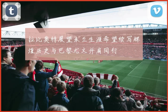 拉比奥特展望米兰生涯希望续写辉煌历史与巴黎尤文并肩同行