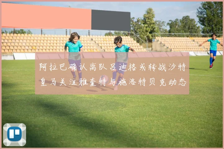 阿拉巴确认离队吕迪格或转战沙特皇马关注雅奎特与施洛特贝克动态