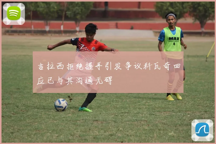 吉拉西拒绝握手引发争议科瓦奇回应已与其沟通无碍