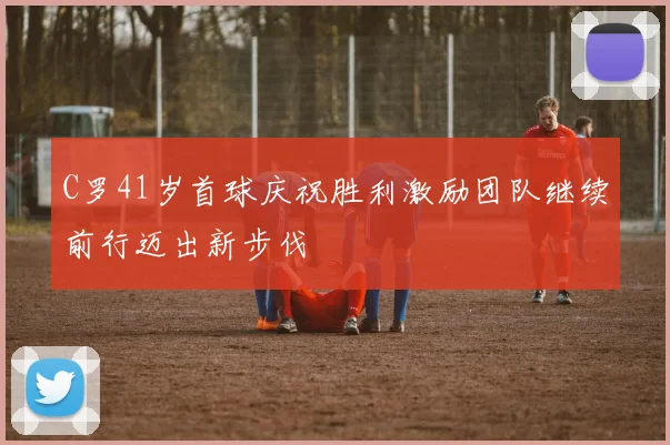 C罗41岁首球庆祝胜利激励团队继续前行迈出新步伐