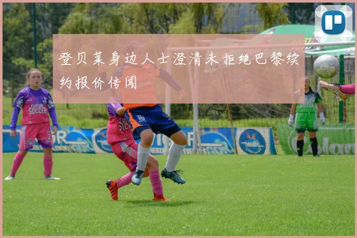登贝莱身边人士澄清未拒绝巴黎续约报价传闻