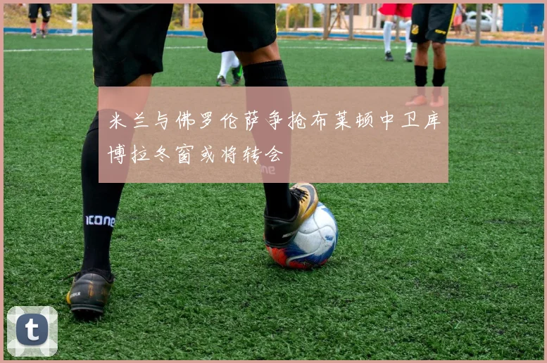 米兰与佛罗伦萨争抢布莱顿中卫库博拉冬窗或将转会