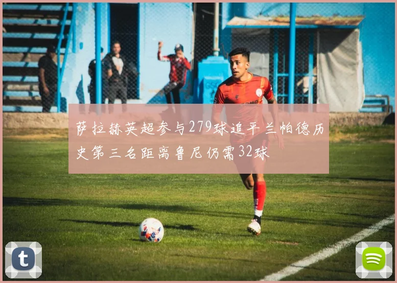 萨拉赫英超参与279球追平兰帕德历史第三名距离鲁尼仍需32球