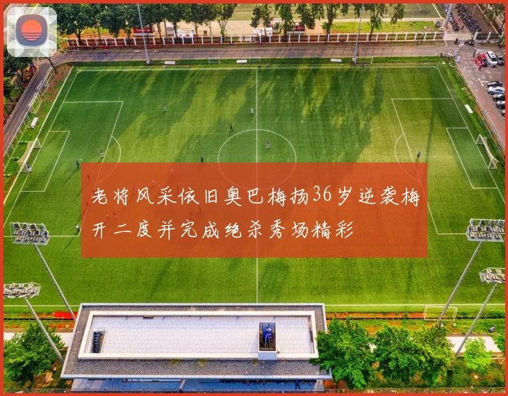 老将风采依旧奥巴梅扬36岁逆袭梅开二度并完成绝杀秀场精彩