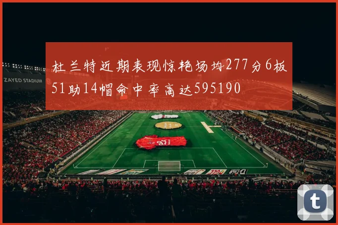 杜兰特近期表现惊艳场均277分6板51助14帽命中率高达595190