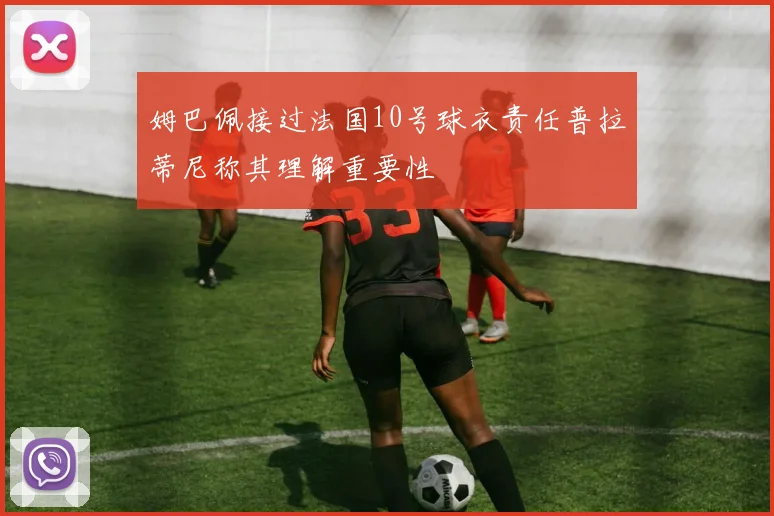 姆巴佩接过法国10号球衣责任普拉蒂尼称其理解重要性