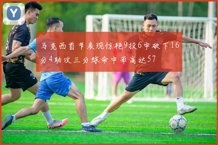 马克西首节表现惊艳9投6中砍下16分4助攻三分球命中率高达57