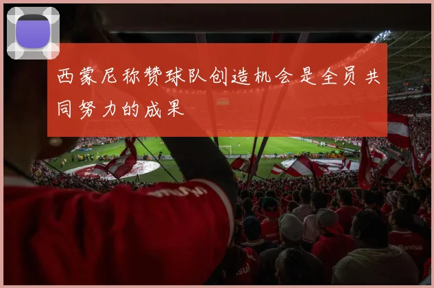 西蒙尼称赞球队创造机会是全员共同努力的成果
