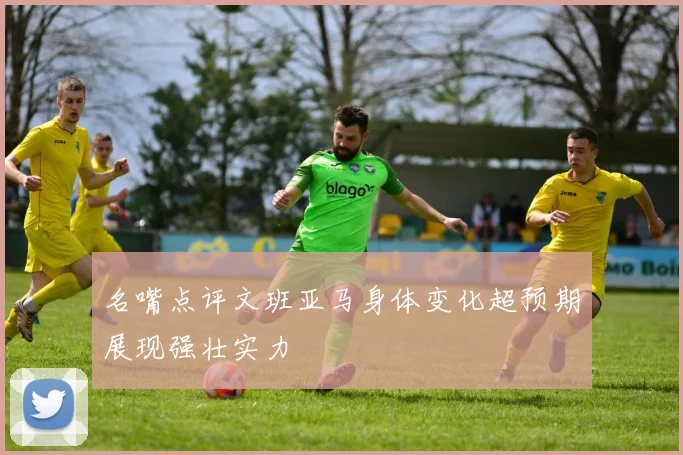 名嘴点评文班亚马身体变化超预期展现强壮实力