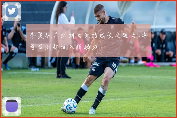 李昊从广州到马竞的成长之路为U字号亚洲杯注入新动力
