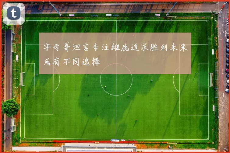 字母哥坦言专注雄鹿追求胜利未来或有不同选择