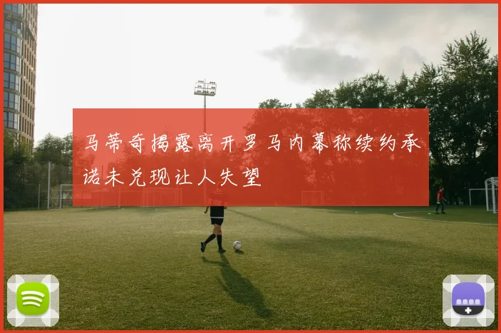 马蒂奇揭露离开罗马内幕称续约承诺未兑现让人失望
