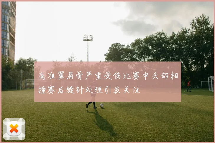 高准翼眉骨严重受伤比赛中头部相撞赛后缝针处理引发关注