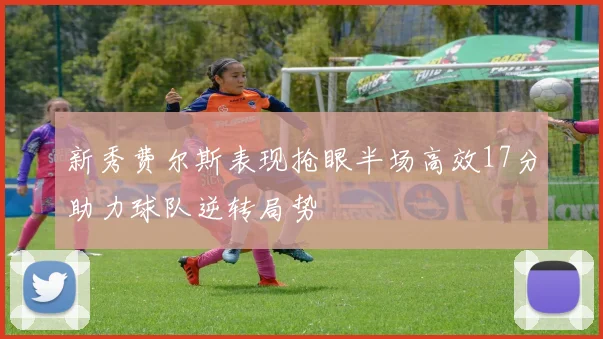 新秀费尔斯表现抢眼半场高效17分助力球队逆转局势