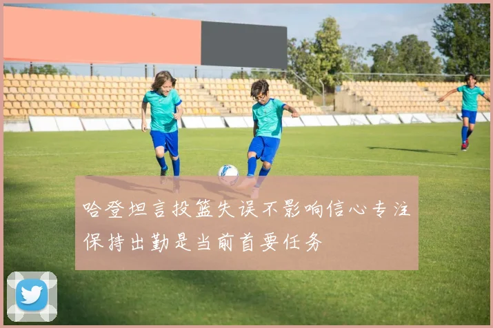 哈登坦言投篮失误不影响信心专注保持出勤是当前首要任务