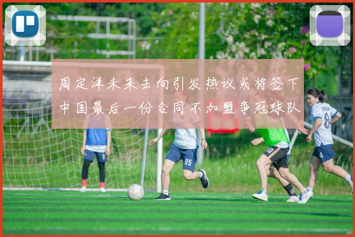 周定洋未来去向引发热议或将签下中国最后一份合同不加盟争冠球队