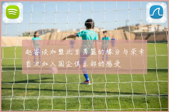 赵睿谈加盟北京男篮的缘分与荣幸首次加入国企俱乐部的感受
