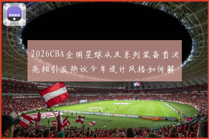2026CBA全明星球衣及系列装备首次亮相引发热议今年设计风格如何解析