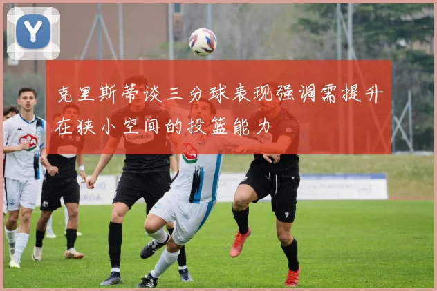 克里斯蒂谈三分球表现强调需提升在狭小空间的投篮能力