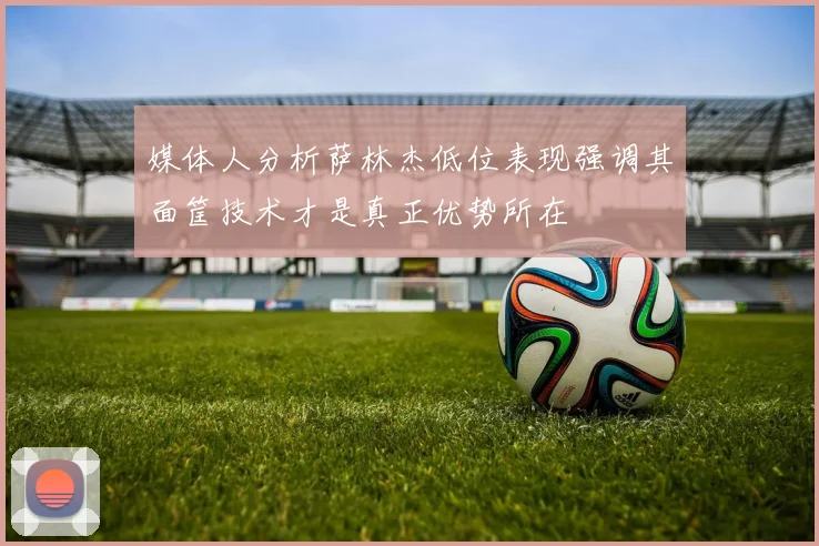 媒体人分析萨林杰低位表现强调其面筐技术才是真正优势所在