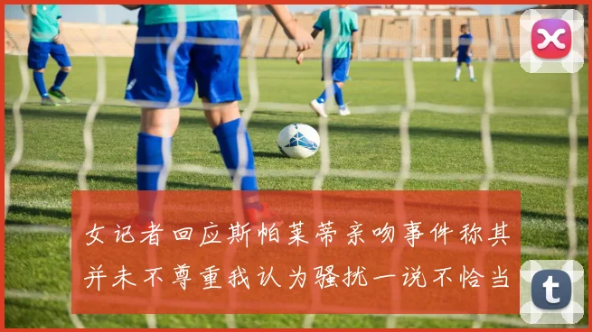女记者回应斯帕莱蒂亲吻事件称其并未不尊重我认为骚扰一说不恰当