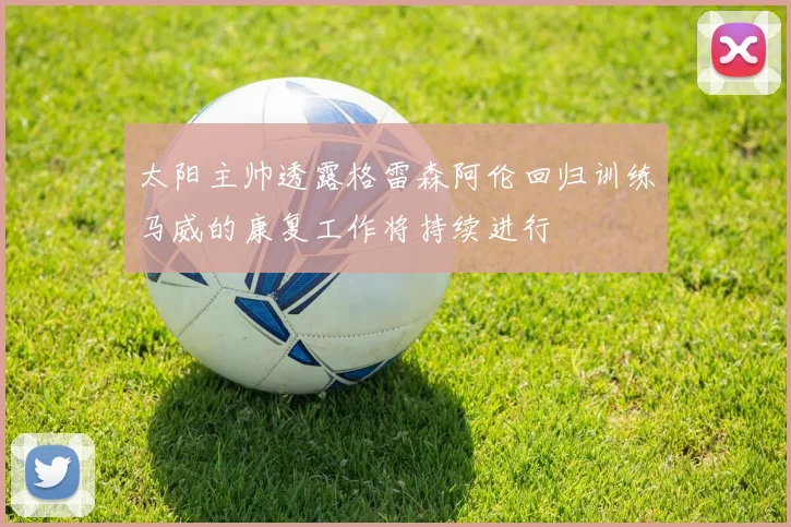 太阳主帅透露格雷森阿伦回归训练马威的康复工作将持续进行