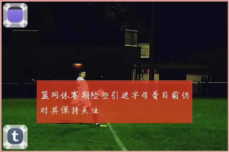篮网休赛期险些引进字母哥目前仍对其保持关注