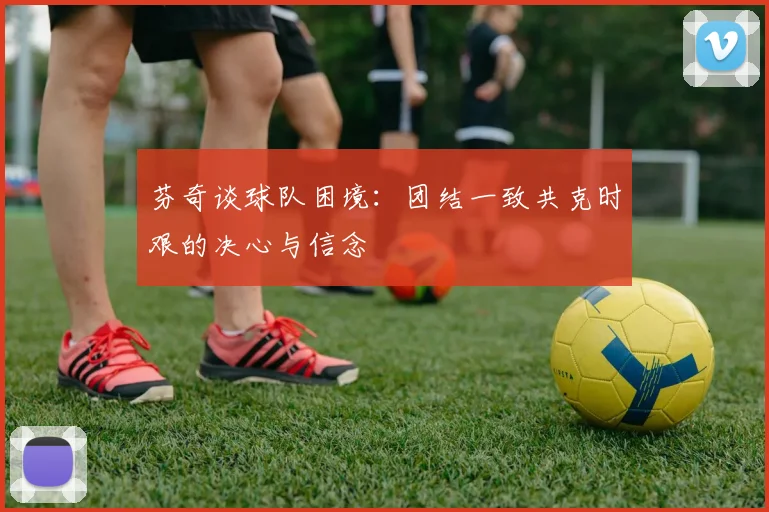 芬奇谈球队困境：团结一致共克时艰的决心与信念