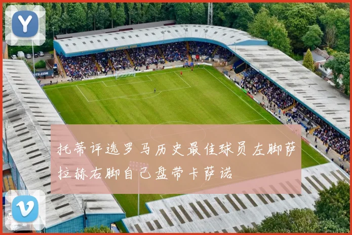 托蒂评选罗马历史最佳球员左脚萨拉赫右脚自己盘带卡萨诺