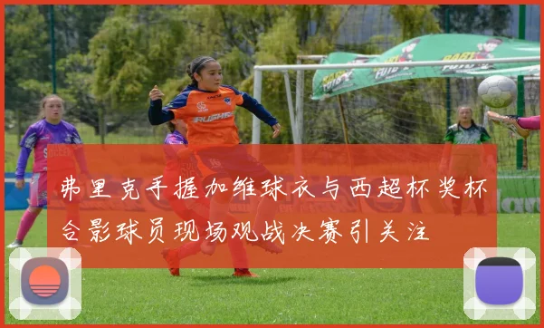 弗里克手握加维球衣与西超杯奖杯合影球员现场观战决赛引关注