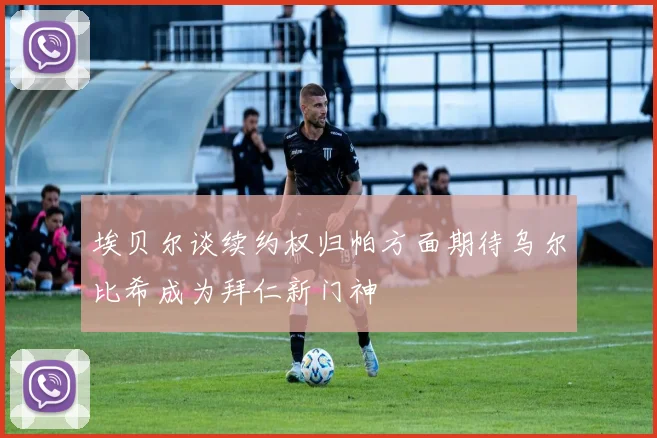 埃贝尔谈续约权归帕方面期待乌尔比希成为拜仁新门神
