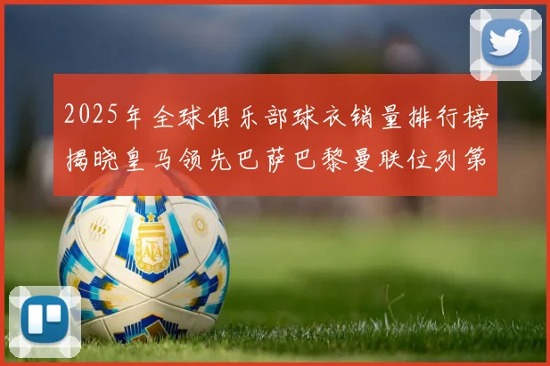 2025年全球俱乐部球衣销量排行榜揭晓皇马领先巴萨巴黎曼联位列第七