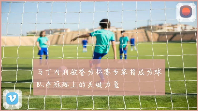 马丁内利被誉为杯赛专家将成为球队夺冠路上的关键力量