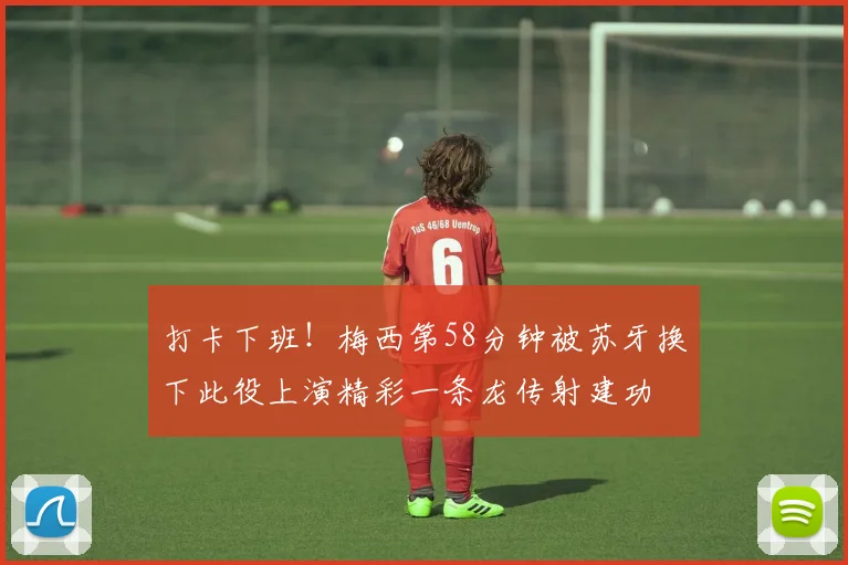 打卡下班！梅西第58分钟被苏牙换下此役上演精彩一条龙传射建功