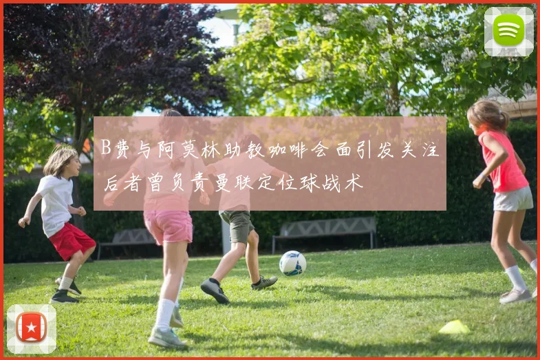B费与阿莫林助教咖啡会面引发关注后者曾负责曼联定位球战术