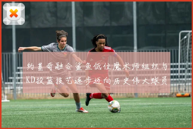 约基奇融合鲨鱼低位魔术师组织与KD投篮技艺逐步迈向历史伟大球员之路