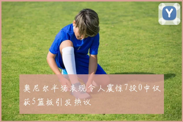 奥尼尔半场表现令人震惊7投0中仅获5篮板引发热议