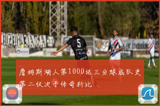 詹姆斯湖人第1000记三分球成队史第二仅次于传奇科比