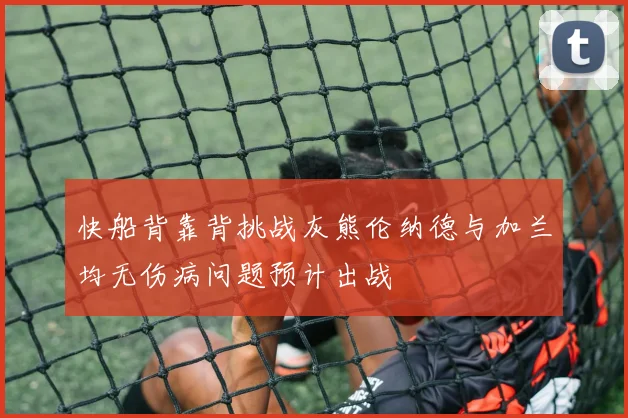快船背靠背挑战灰熊伦纳德与加兰均无伤病问题预计出战